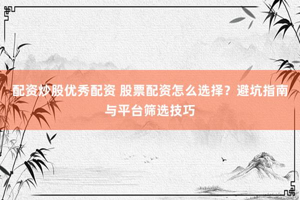 配资炒股优秀配资 股票配资怎么选择？避坑指南与平台筛选技巧